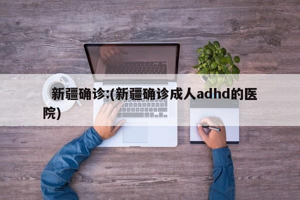   新疆确诊:(新疆确诊成人adhd的医院)