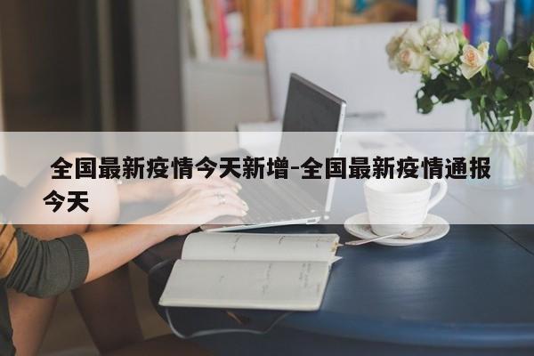  全国最新疫情今天新增-全国最新疫情通报今天