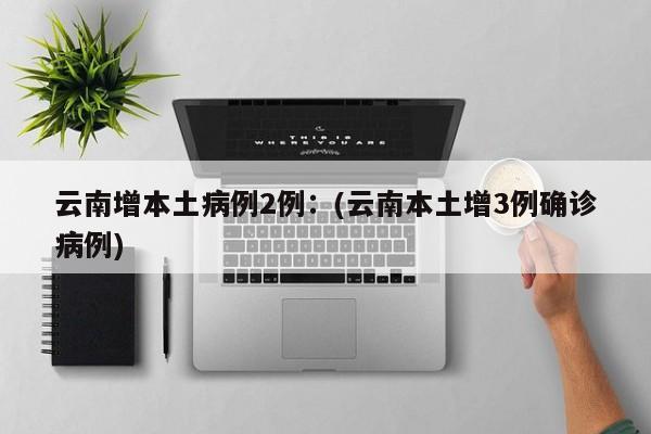 云南增本土病例2例：(云南本土增3例确诊病例)