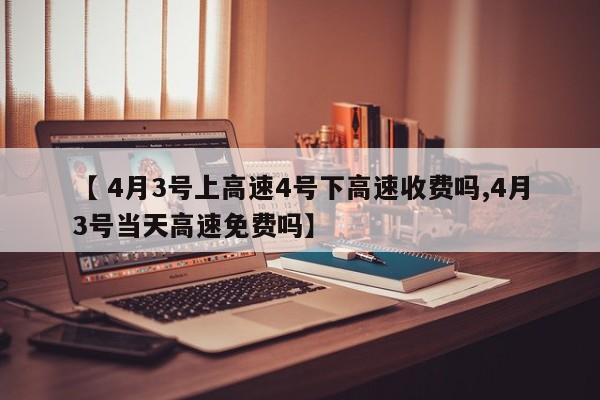 【 4月3号上高速4号下高速收费吗,4月3号当天高速免费吗】