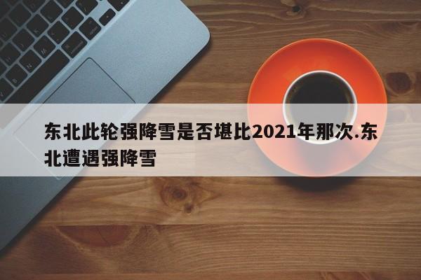 东北此轮强降雪是否堪比2021年那次.东北遭遇强降雪