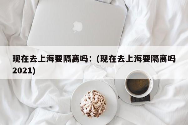 现在去上海要隔离吗:(现在去上海要隔离吗2021)