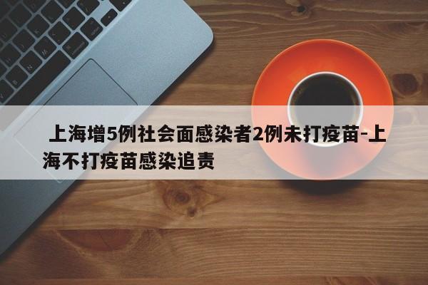 上海增5例社会面感染者2例未打疫苗-上海不打疫苗感染追责