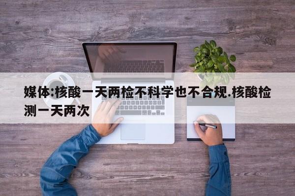 媒体:核酸一天两检不科学也不合规.核酸检测一天两次