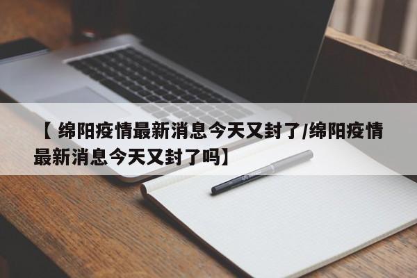 【 绵阳疫情最新消息今天又封了/绵阳疫情最新消息今天又封了吗】