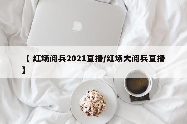 【 红场阅兵2021直播/红场大阅兵直播】