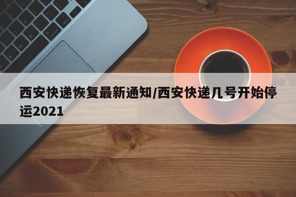 西安快递恢复最新通知/西安快递几号开始停运2021