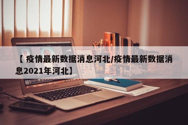 【 疫情最新数据消息河北/疫情最新数据消息2021年河北】