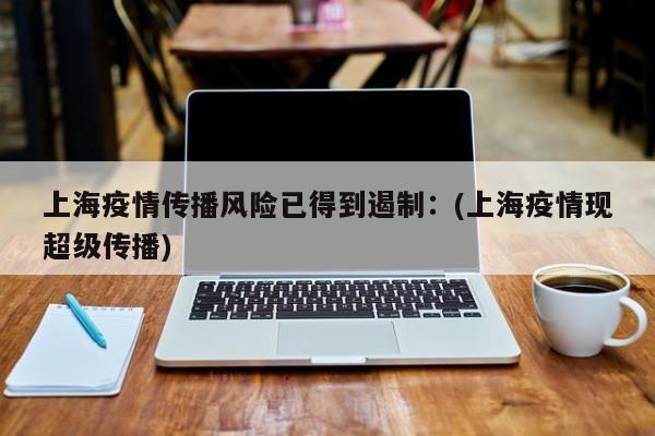 上海疫情传播风险已得到遏制:(上海疫情现超级传播)