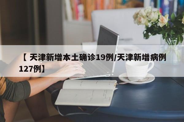 【 天津新增本土确诊19例/天津新增病例127例】