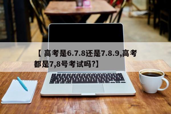 【 高考是6.7.8还是7.8.9,高考都是7,8号考试吗?】
