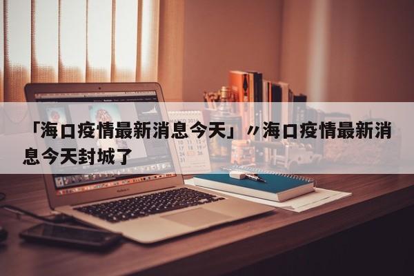 「海口疫情最新消息今天」〃海口疫情最新消息今天封城了