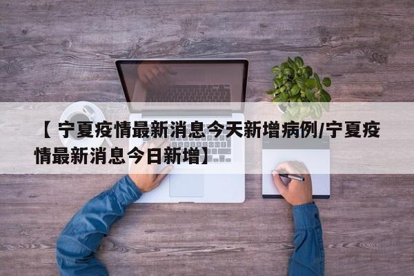 【 宁夏疫情最新消息今天新增病例/宁夏疫情最新消息今日新增】