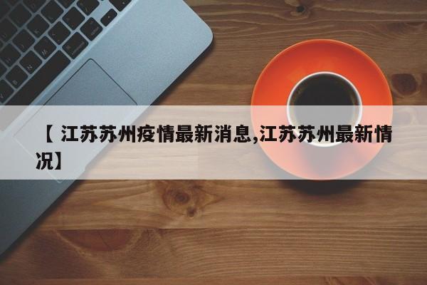【 江苏苏州疫情最新消息,江苏苏州最新情况】