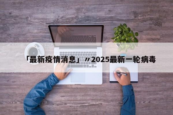 「最新疫情消息」〃2025最新一轮病毒