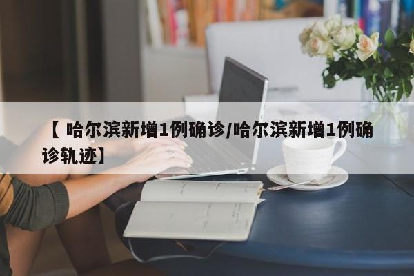 【 哈尔滨新增1例确诊/哈尔滨新增1例确诊轨迹】