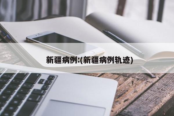 新疆病例:(新疆病例轨迹)