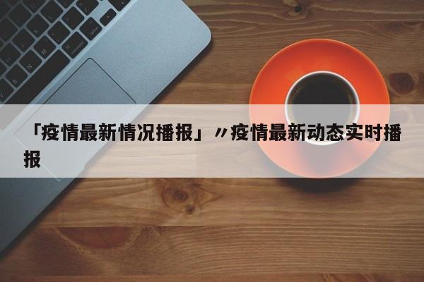 「疫情最新情况播报」〃疫情最新动态实时播报
