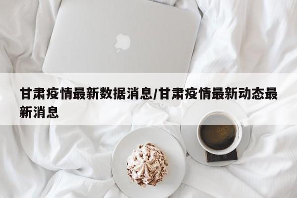 甘肃疫情最新数据消息/甘肃疫情最新动态最新消息