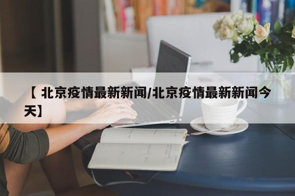 【 北京疫情最新新闻/北京疫情最新新闻今天】