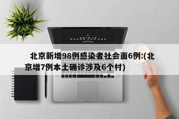 北京新增98例感染者社会面6例:(北京增7例本土确诊涉及6个村)