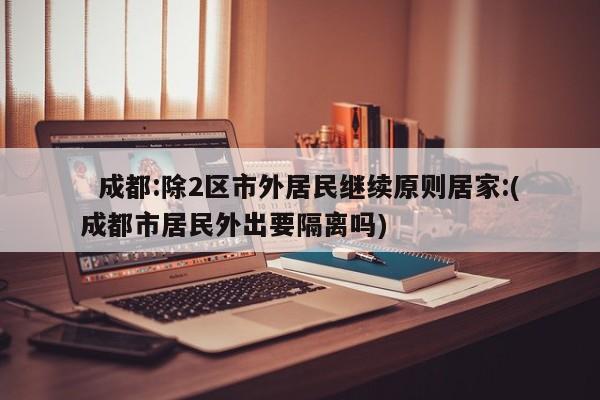 成都:除2区市外居民继续原则居家:(成都市居民外出要隔离吗)