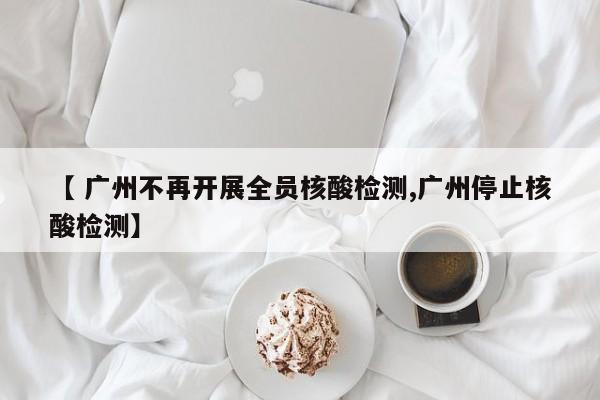 【 广州不再开展全员核酸检测,广州停止核酸检测】