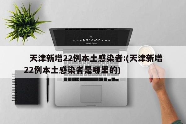天津新增22例本土感染者:(天津新增22例本土感染者是哪里的)