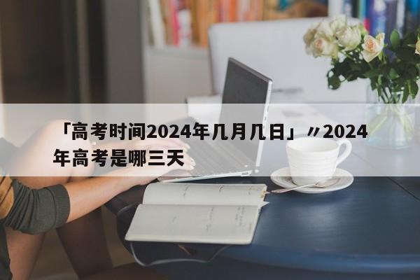 「高考时间2024年几月几日」〃2024年高考是哪三天