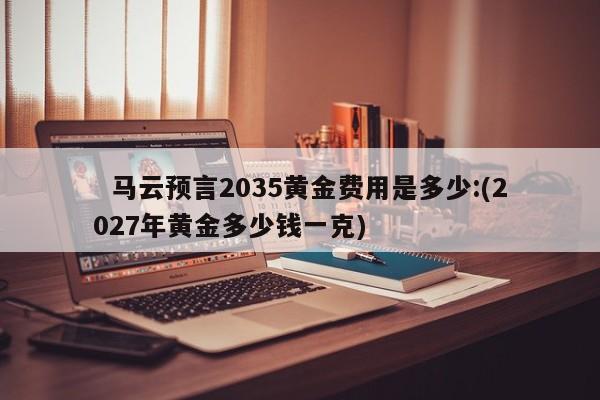 马云预言2035黄金费用是多少:(2027年黄金多少钱一克)