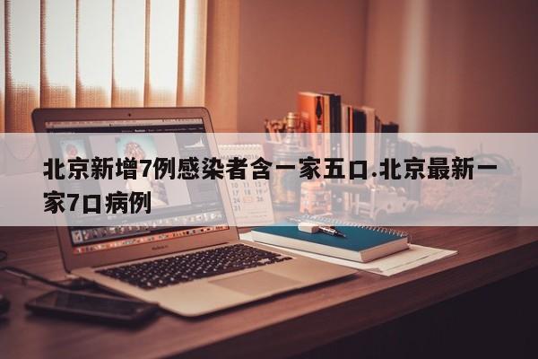 北京新增7例感染者含一家五口.北京最新一家7口病例