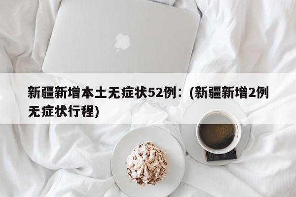 新疆新增本土无症状52例:(新疆新增2例无症状行程)