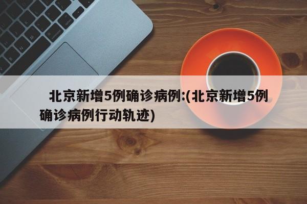 北京新增5例确诊病例:(北京新增5例确诊病例行动轨迹)