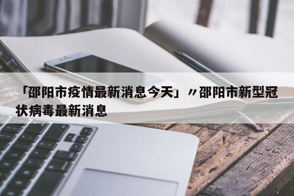 「邵阳市疫情最新消息今天」〃邵阳市新型冠状病毒最新消息