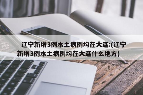 辽宁新增3例本土病例均在大连:(辽宁新增3例本土病例均在大连什么地方)