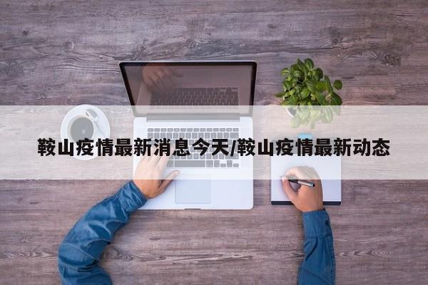 鞍山疫情最新消息今天/鞍山疫情最新动态