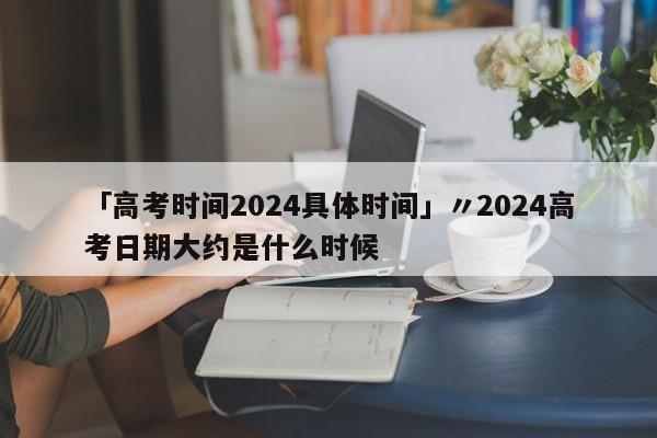 「高考时间2024具体时间」〃2024高考日期大约是什么时候