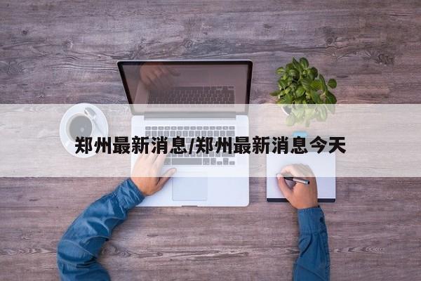 郑州最新消息/郑州最新消息今天