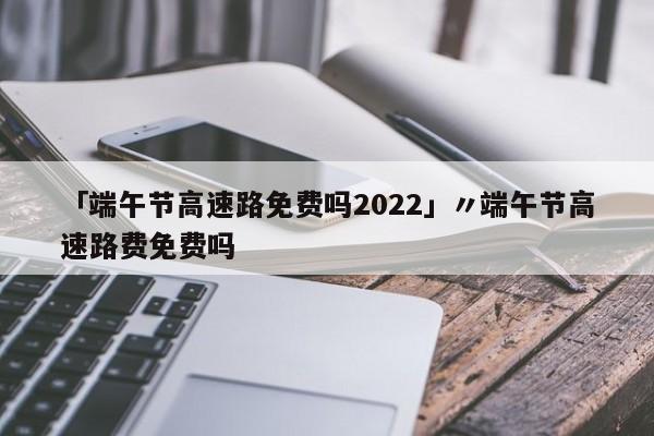 「端午节高速路免费吗2022」〃端午节高速路费免费吗
