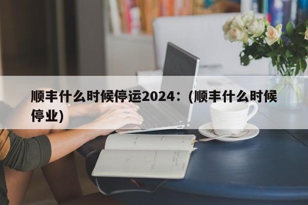 顺丰什么时候停运2024:(顺丰什么时候停业)