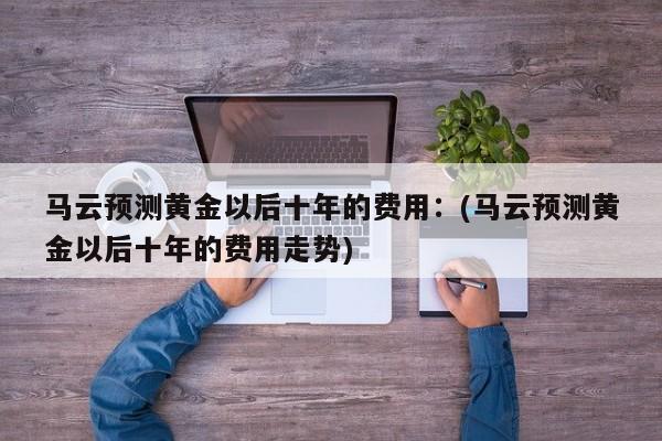 马云预测黄金以后十年的费用:(马云预测黄金以后十年的费用走势)