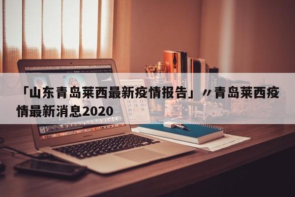 「山东青岛莱西最新疫情报告」〃青岛莱西疫情最新消息2020
