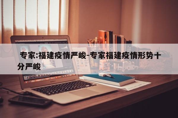 专家:福建疫情严峻-专家福建疫情形势十分严峻